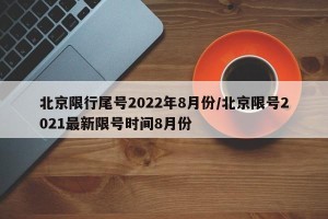 北京限行尾号2022年8月份/北京限号2021最新限号时间8月份