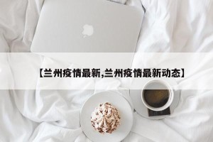 【兰州疫情最新,兰州疫情最新动态】