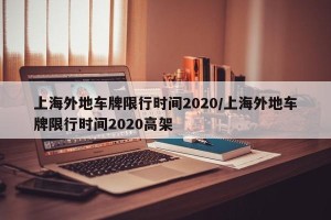 上海外地车牌限行时间2020/上海外地车牌限行时间2020高架