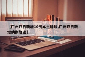 【广州昨日新增10例本土确诊,广州昨日新增病例轨迹】