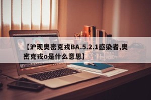 【沪现奥密克戎BA.5.2.1感染者,奥密克戎o是什么意思】