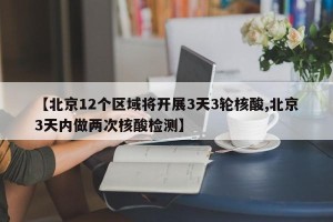 【北京12个区域将开展3天3轮核酸,北京3天内做两次核酸检测】