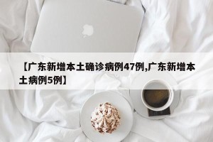 【广东新增本土确诊病例47例,广东新增本土病例5例】