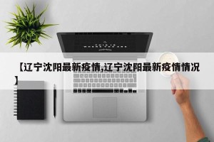 【辽宁沈阳最新疫情,辽宁沈阳最新疫情情况】