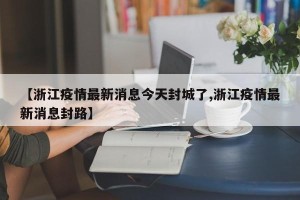 【浙江疫情最新消息今天封城了,浙江疫情最新消息封路】