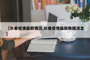 【长春疫情最新情况,长春疫情最新数据消息】