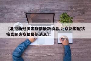 【北京新冠肺炎疫情最新消息,北京新型冠状病毒肺炎疫情最新消息】