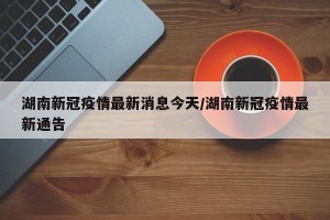 湖南新冠疫情最新消息今天/湖南新冠疫情最新通告