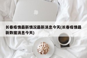 长春疫情最新情况最新消息今天(长春疫情最新数据消息今天)
