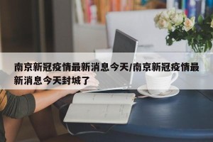 南京新冠疫情最新消息今天/南京新冠疫情最新消息今天封城了