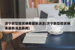 济宁新型冠状病毒最新消息(济宁新型冠状病毒最新消息新闻)