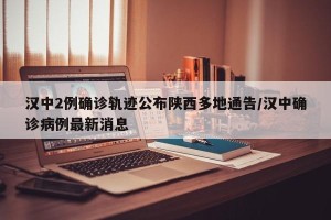 汉中2例确诊轨迹公布陕西多地通告/汉中确诊病例最新消息