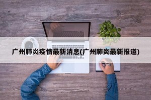 广州肺炎疫情最新消息(广州肺炎最新报道)