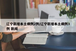 辽宁新增本土病例2例/辽宁新增本土病例3例 新闻
