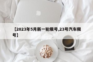 【2023年5月新一轮限号,23号汽车限号】