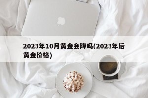 2023年10月黄金会降吗(2023年后黄金价格)