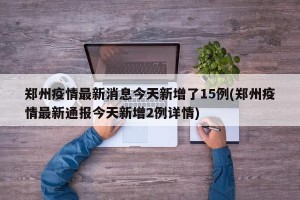 郑州疫情最新消息今天新增了15例(郑州疫情最新通报今天新增2例详情)
