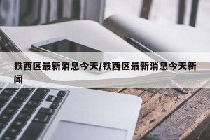 铁西区最新消息今天/铁西区最新消息今天新闻