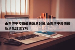 山东济宁疫情最新消息封城/山东济宁疫情最新消息封城了吗