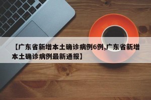 【广东省新增本土确诊病例6例,广东省新增本土确诊病例最新通报】