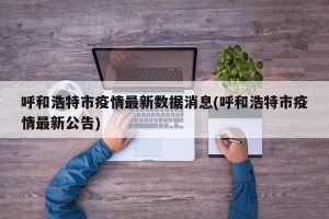 呼和浩特市疫情最新数据消息(呼和浩特市疫情最新公告)