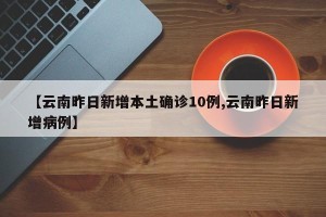 【云南昨日新增本土确诊10例,云南昨日新增病例】
