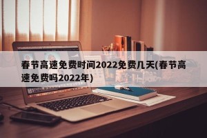 春节高速免费时间2022免费几天(春节高速免费吗2022年)