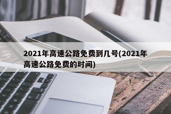 2021年高速公路免费到几号(2021年高速公路免费的时间)