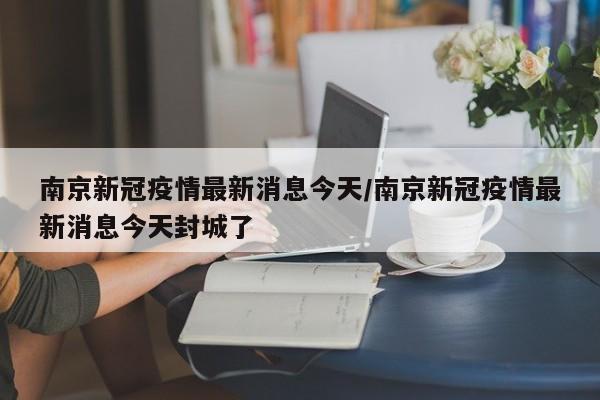 南京新冠疫情最新消息今天/南京新冠疫情最新消息今天封城了