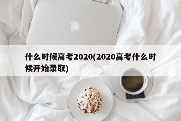 什么时候高考2020(2020高考什么时候开始录取)