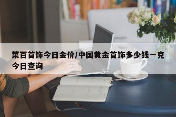 菜百首饰今日金价/中国黄金首饰多少钱一克今日查询