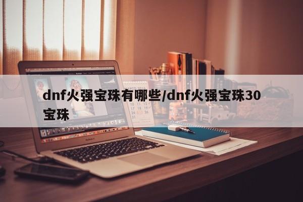dnf火强宝珠有哪些/dnf火强宝珠30宝珠