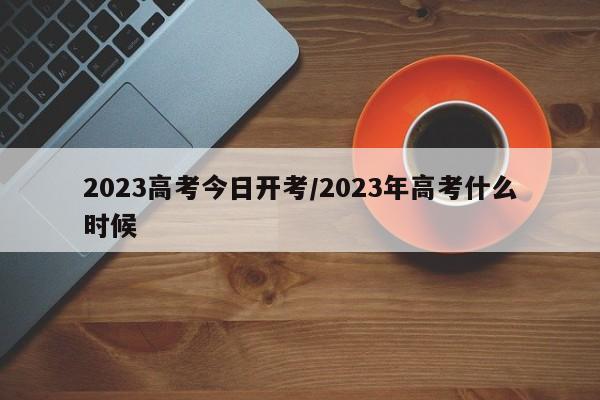 2023高考今日开考/2023年高考什么时候