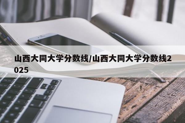 山西大同大学分数线/山西大同大学分数线2025