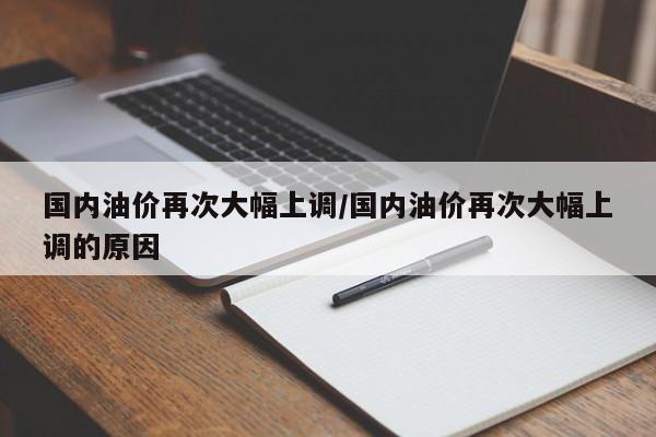 国内油价再次大幅上调/国内油价再次大幅上调的原因