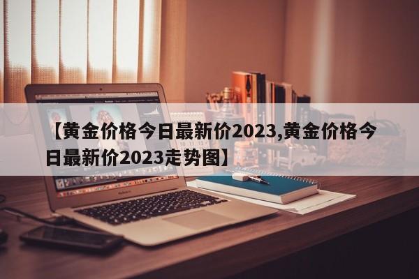 【黄金价格今日最新价2023,黄金价格今日最新价2023走势图】