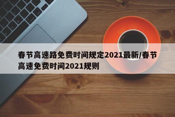 春节高速路免费时间规定2021最新/春节高速免费时间2021规则