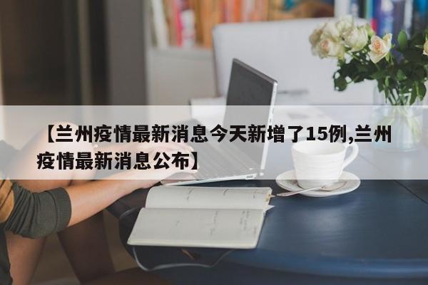 【兰州疫情最新消息今天新增了15例,兰州疫情最新消息公布】