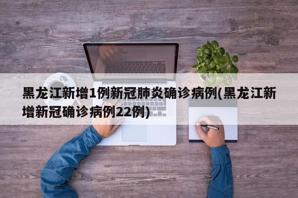 黑龙江新增1例新冠肺炎确诊病例(黑龙江新增新冠确诊病例22例)