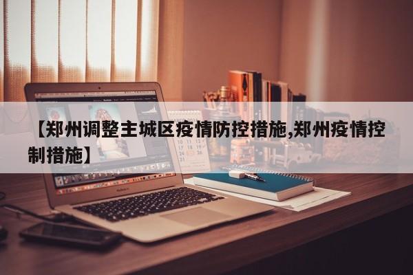【郑州调整主城区疫情防控措施,郑州疫情控制措施】