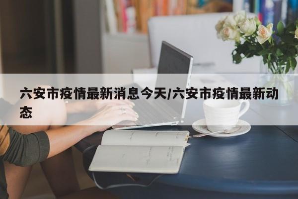 六安市疫情最新消息今天/六安市疫情最新动态