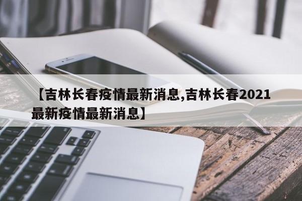 【吉林长春疫情最新消息,吉林长春2021最新疫情最新消息】