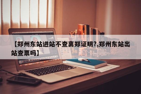 【郑州东站进站不查离郑证明?,郑州东站出站查票吗】