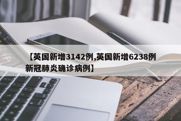 【英国新增3142例,英国新增6238例新冠肺炎确诊病例】