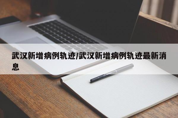 武汉新增病例轨迹/武汉新增病例轨迹最新消息