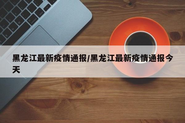 黑龙江最新疫情通报/黑龙江最新疫情通报今天