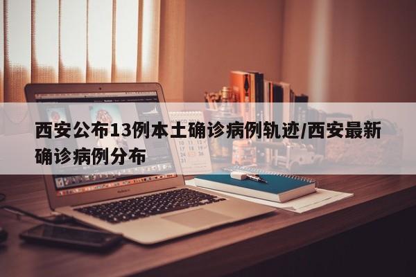 西安公布13例本土确诊病例轨迹/西安最新确诊病例分布