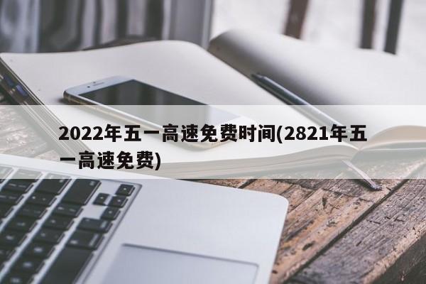 2022年五一高速免费时间(2821年五一高速免费)