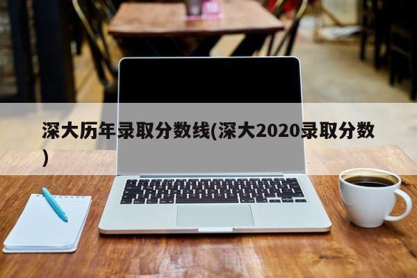 深大历年录取分数线(深大2020录取分数)