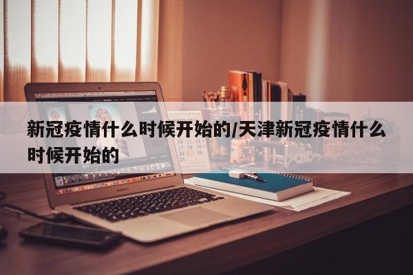新冠疫情什么时候开始的/天津新冠疫情什么时候开始的